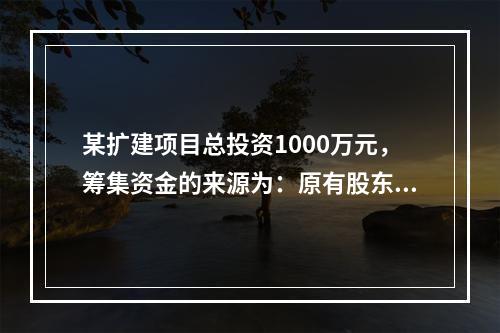 某扩建项目总投资1000万元，筹集资金的来源为：原有股东增资