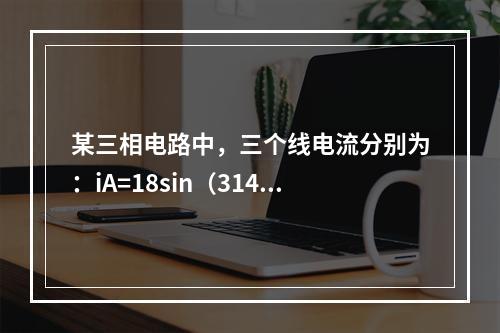 某三相电路中，三个线电流分别为：iA=18sin（314t+