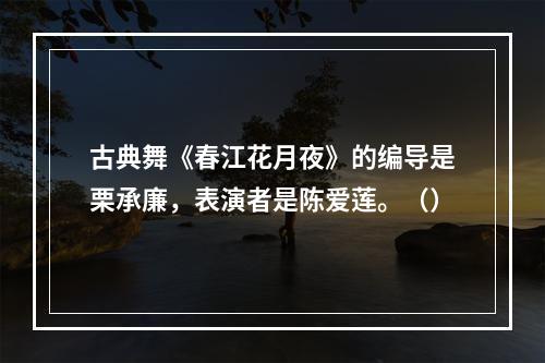 古典舞《春江花月夜》的编导是栗承廉，表演者是陈爱莲。（）