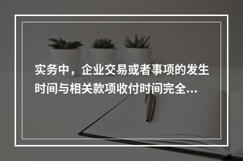 实务中，企业交易或者事项的发生时间与相关款项收付时间完全一致