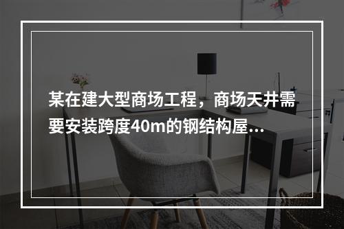 某在建大型商场工程，商场天井需要安装跨度40m的钢结构屋顶，