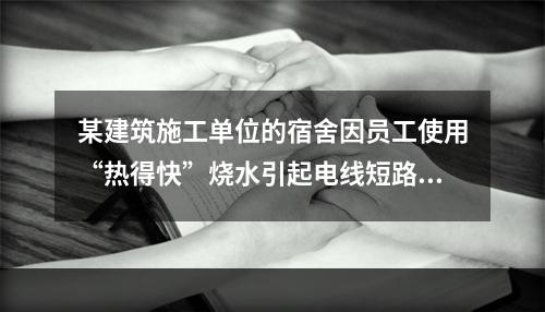 某建筑施工单位的宿舍因员工使用“热得快”烧水引起电线短路导致