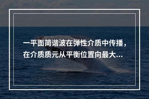 一平面简谐波在弹性介质中传播，在介质质元从平衡位置向最大位移