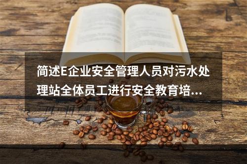 简述E企业安全管理人员对污水处理站全体员工进行安全教育培训应