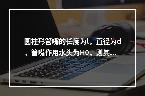 圆柱形管嘴的长度为l，直径为d，管嘴作用水头为H0，则其正常