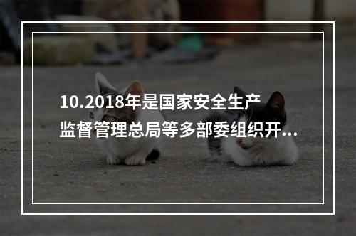 10.2018年是国家安全生产监督管理总局等多部委组织开展全