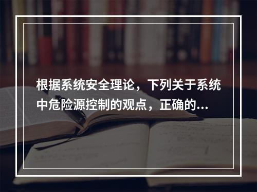 根据系统安全理论，下列关于系统中危险源控制的观点，正确的是（