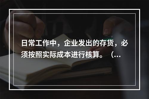 日常工作中，企业发出的存货，必须按照实际成本进行核算。（　）