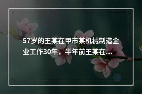 57岁的王某在甲市某机械制造企业工作30年，半年前王某在加工