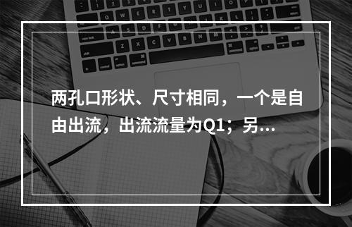 两孔口形状、尺寸相同，一个是自由出流，出流流量为Q1；另一个