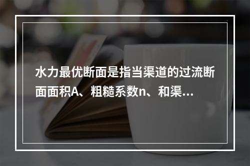 水力最优断面是指当渠道的过流断面面积A、粗糙系数n、和渠道底