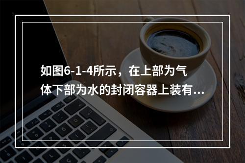 如图6-1-4所示，在上部为气体下部为水的封闭容器上装有U形