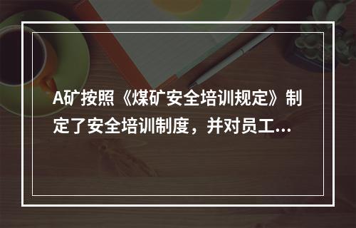 A矿按照《煤矿安全培训规定》制定了安全培训制度，并对员工进行