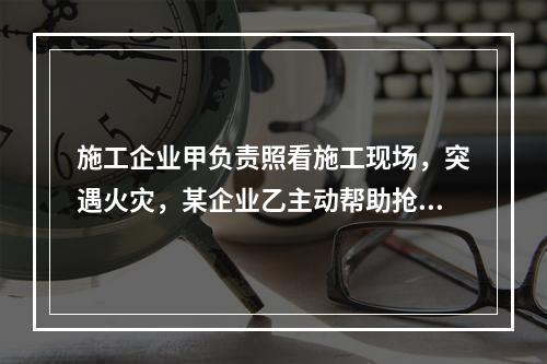 施工企业甲负责照看施工现场，突遇火灾，某企业乙主动帮助抢险救