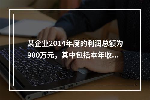 某企业2014年度的利润总额为900万元，其中包括本年收到的