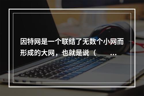 因特网是一个联结了无数个小网而形成的大网，也就是说（　　）。