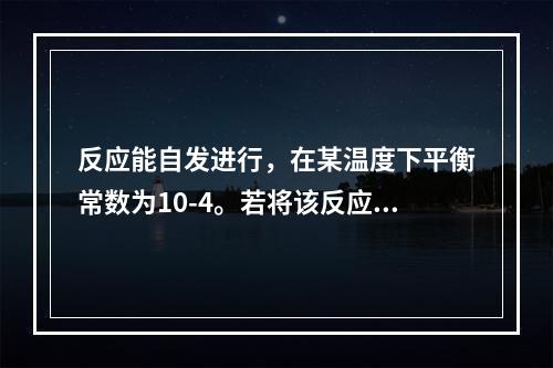 反应能自发进行，在某温度下平衡常数为10-4。若将该反应组成