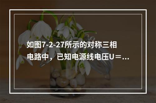 如图7-2-27所示的对称三相电路中，已知电源线电压U＝38