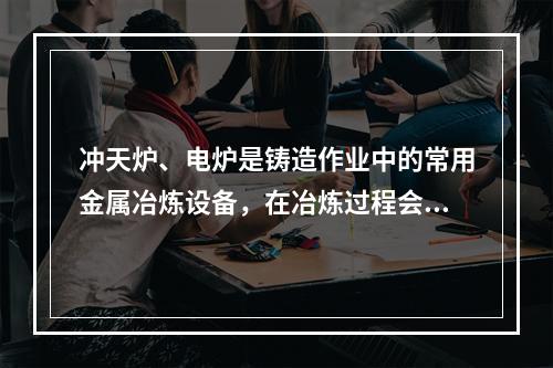 冲天炉、电炉是铸造作业中的常用金属冶炼设备，在冶炼过程会产生