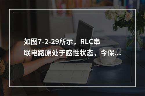 如图7-2-29所示，RLC串联电路原处于感性状态，今保持频