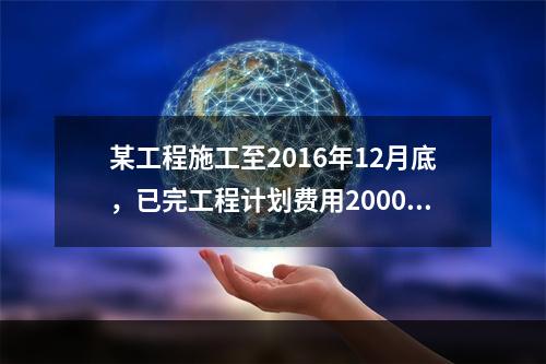 某工程施工至2016年12月底，已完工程计划费用2000万