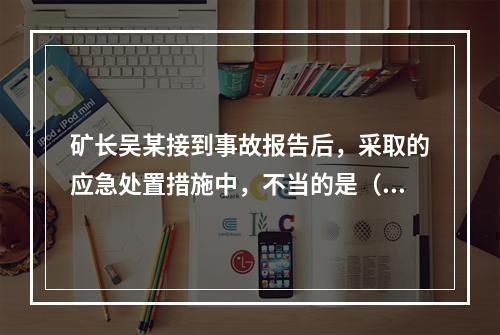 矿长吴某接到事故报告后，采取的应急处置措施中，不当的是（）。