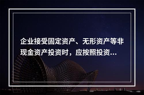 企业接受固定资产、无形资产等非现金资产投资时，应按照投资合同