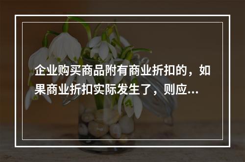 企业购买商品附有商业折扣的，如果商业折扣实际发生了，则应按扣