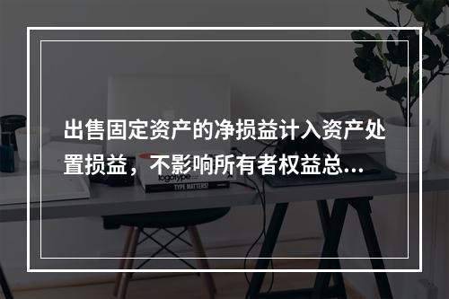 出售固定资产的净损益计入资产处置损益，不影响所有者权益总额的