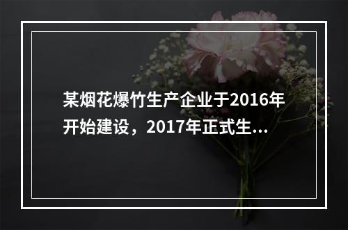 某烟花爆竹生产企业于2016年开始建设，2017年正式生产，