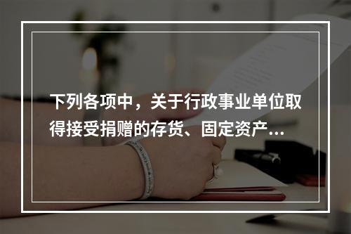 下列各项中，关于行政事业单位取得接受捐赠的存货、固定资产、无