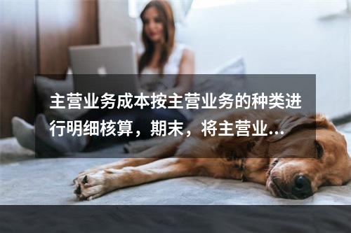 主营业务成本按主营业务的种类进行明细核算，期末，将主营业务成