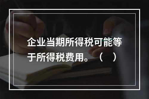 企业当期所得税可能等于所得税费用。（　）