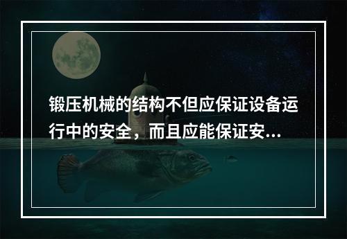 锻压机械的结构不但应保证设备运行中的安全，而且应能保证安装、