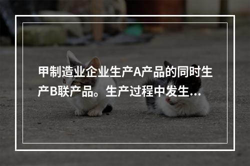 甲制造业企业生产A产品的同时生产B联产品。生产过程中发生联合