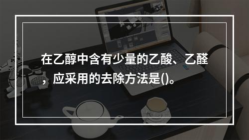 在乙醇中含有少量的乙酸、乙醛，应采用的去除方法是()。