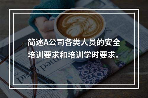 简述A公司各类人员的安全培训要求和培训学时要求。