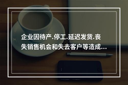 企业因待产.停工.延迟发货.丧失销售机会和失去客户等造成的