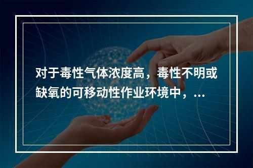 对于毒性气体浓度高，毒性不明或缺氧的可移动性作业环境中，可选