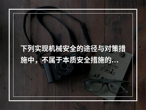 下列实现机械安全的途径与对策措施中，不属于本质安全措施的是（