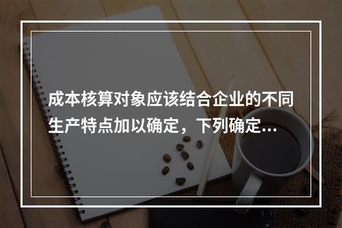 成本核算对象应该结合企业的不同生产特点加以确定，下列确定成本