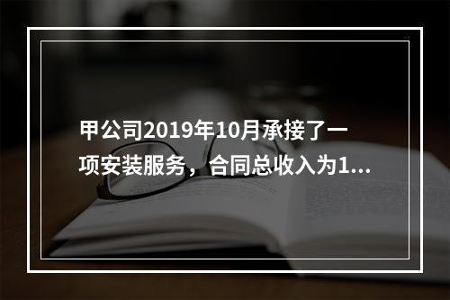 甲公司2019年10月承接了一项安装服务，合同总收入为100