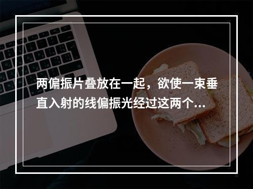 两偏振片叠放在一起，欲使一束垂直入射的线偏振光经过这两个偏振