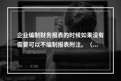 企业编制财务报表的时候如果没有需要可以不编制报表附注。（　）