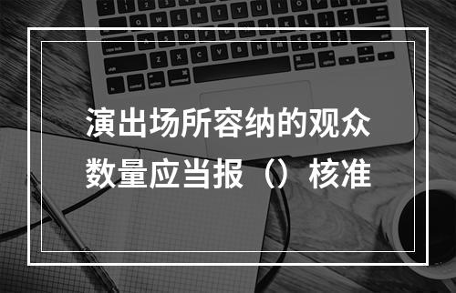 演出场所容纳的观众数量应当报（）核准