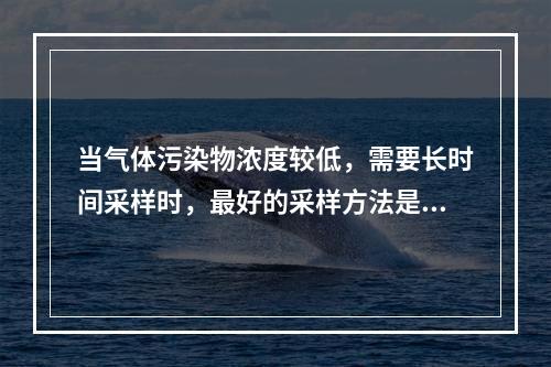 当气体污染物浓度较低，需要长时间采样时，最好的采样方法是（