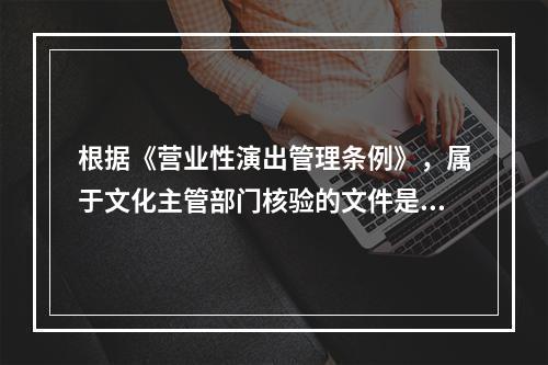 根据《营业性演出管理条例》，属于文化主管部门核验的文件是（）