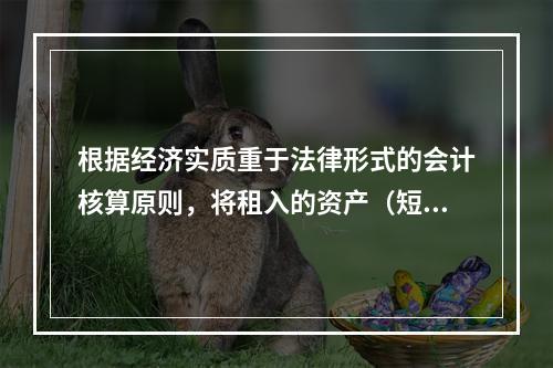 根据经济实质重于法律形式的会计核算原则，将租入的资产（短期租