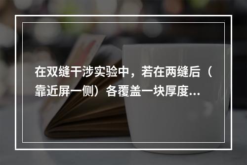 在双缝干涉实验中，若在两缝后（靠近屏一侧）各覆盖一块厚度均为