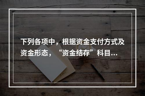 下列各项中，根据资金支付方式及资金形态，“资金结存”科目应设